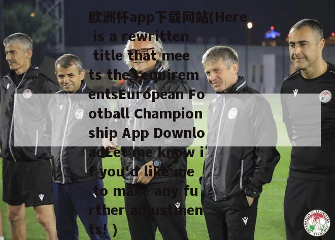 欧洲杯app下载网站(Here is a rewritten title that meets the requirementsEuropean Football Championship App DownloadLet me know if you'd like me to make any further adjustments! )